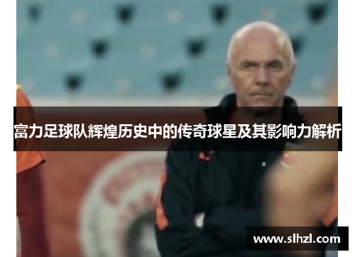 富力足球队辉煌历史中的传奇球星及其影响力解析