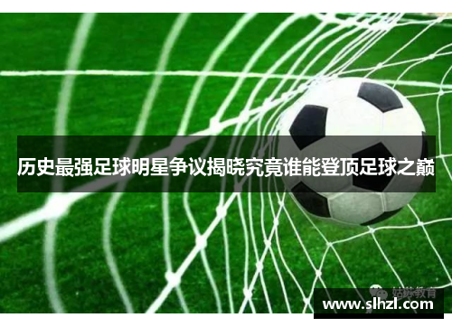 历史最强足球明星争议揭晓究竟谁能登顶足球之巅