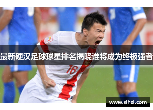 最新硬汉足球球星排名揭晓谁将成为终极强者
